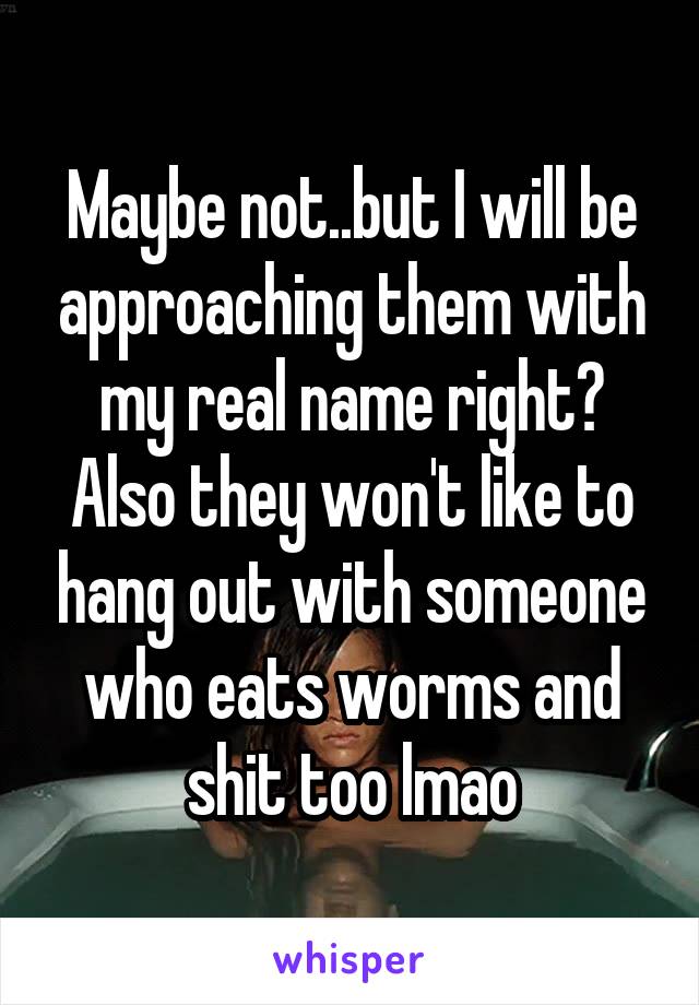 Maybe not..but I will be approaching them with my real name right?
Also they won't like to hang out with someone who eats worms and shit too lmao