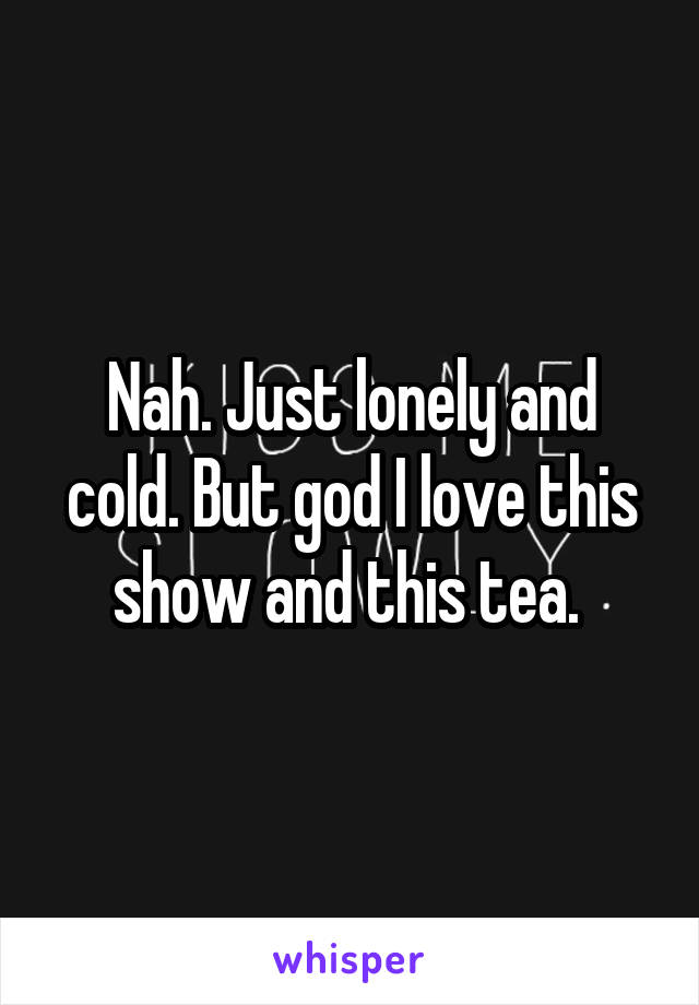 Nah. Just lonely and cold. But god I love this show and this tea. 