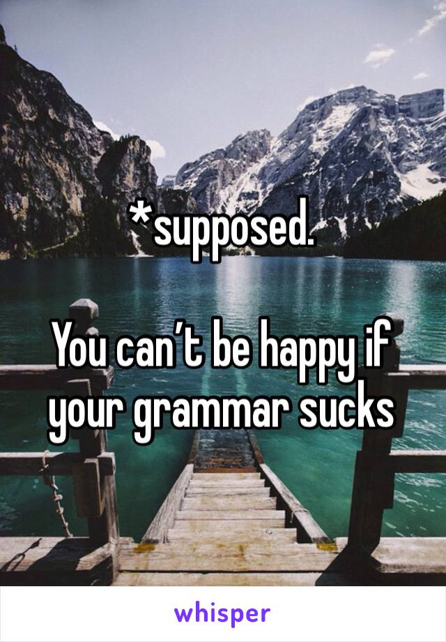 *supposed. 

You can’t be happy if your grammar sucks 