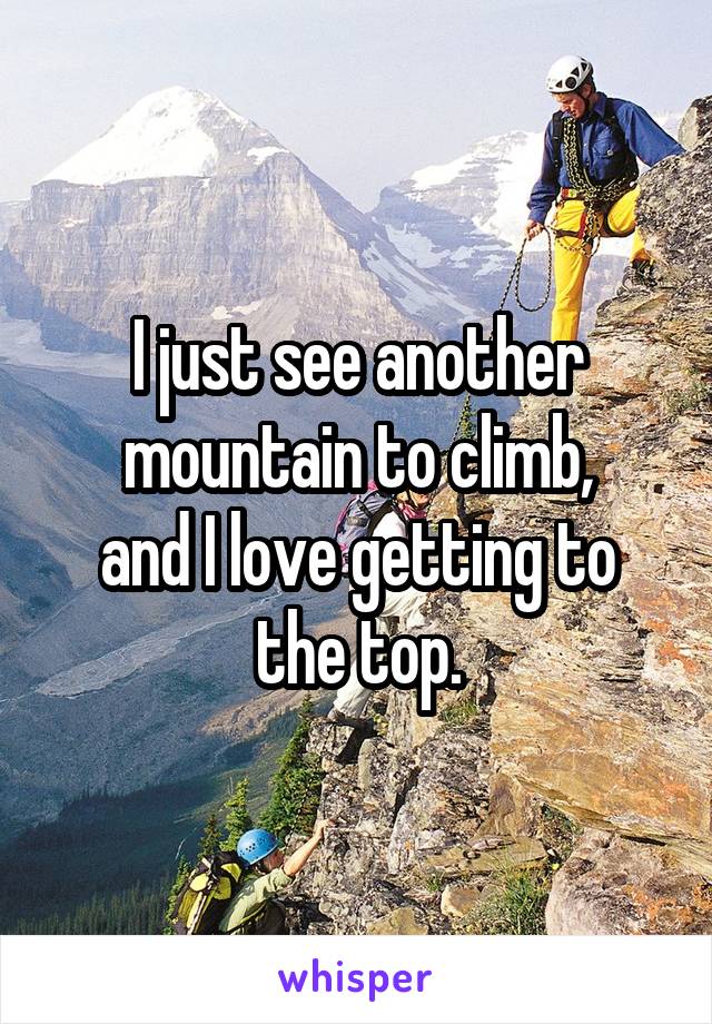 I just see another mountain to climb,
and I love getting to the top.