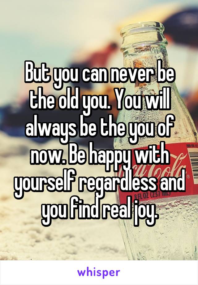 But you can never be the old you. You will always be the you of now. Be happy with yourself regardless and you find real joy.