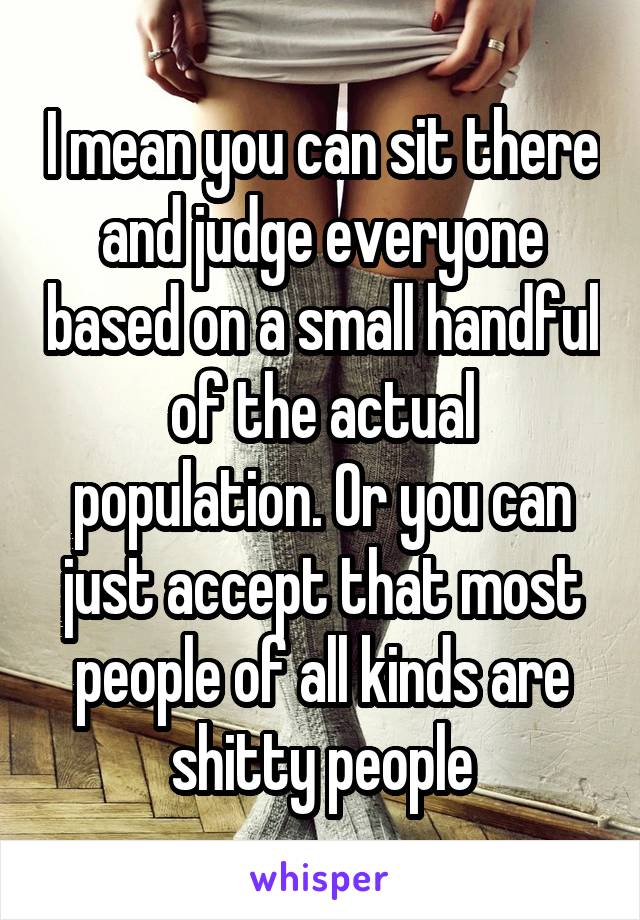 I mean you can sit there and judge everyone based on a small handful of the actual population. Or you can just accept that most people of all kinds are shitty people