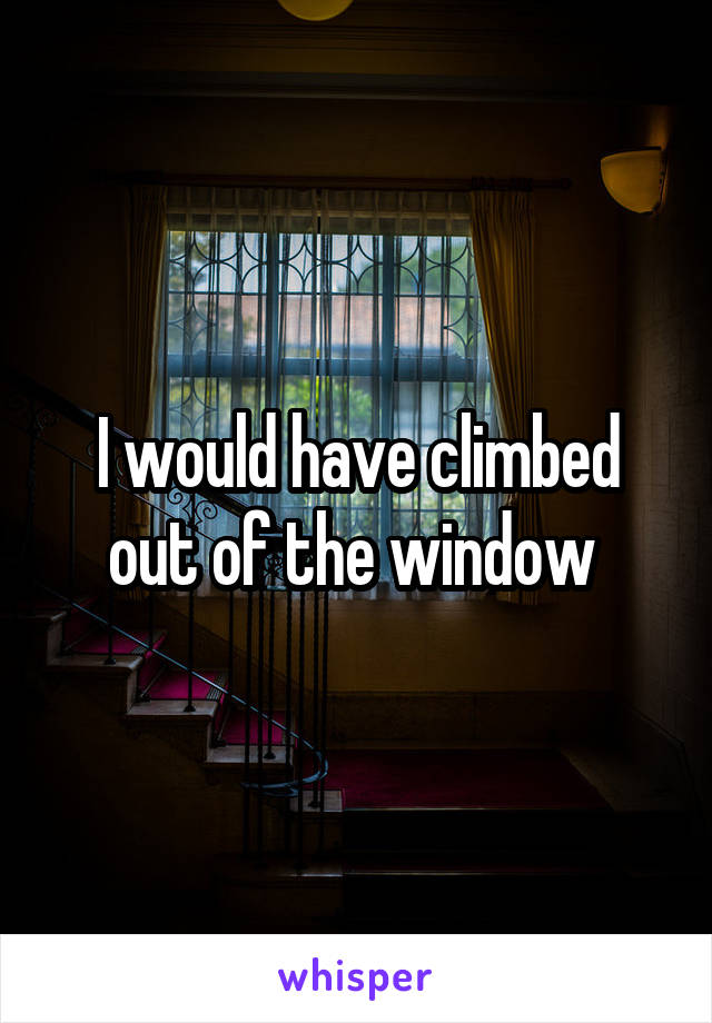 I would have climbed out of the window 