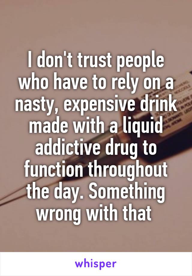 I don't trust people who have to rely on a nasty, expensive drink made with a liquid addictive drug to function throughout the day. Something wrong with that 