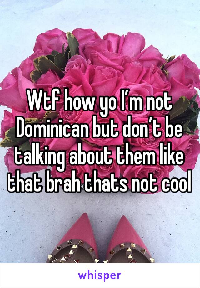 Wtf how yo I’m not Dominican but don’t be talking about them like that brah thats not cool