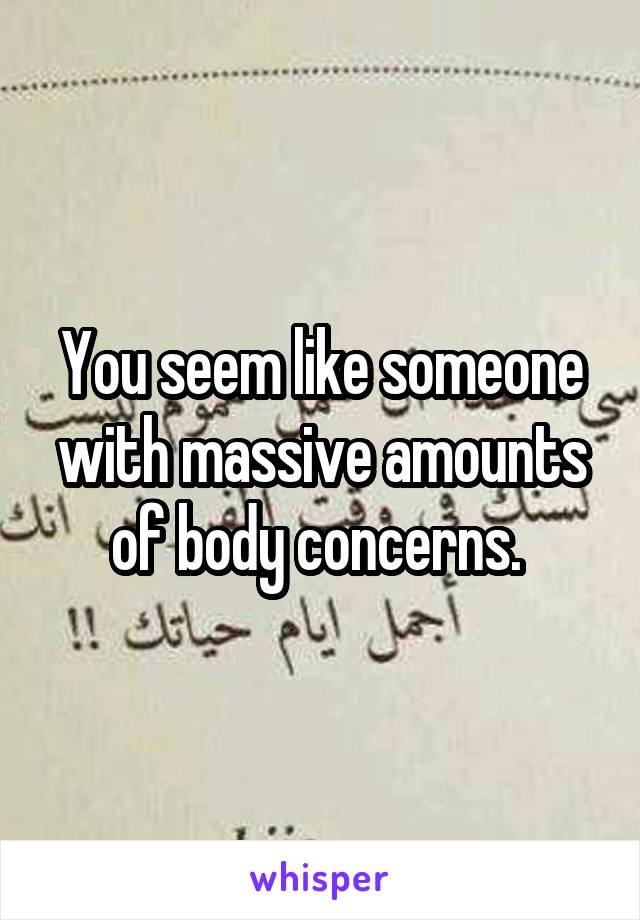 You seem like someone with massive amounts of body concerns. 