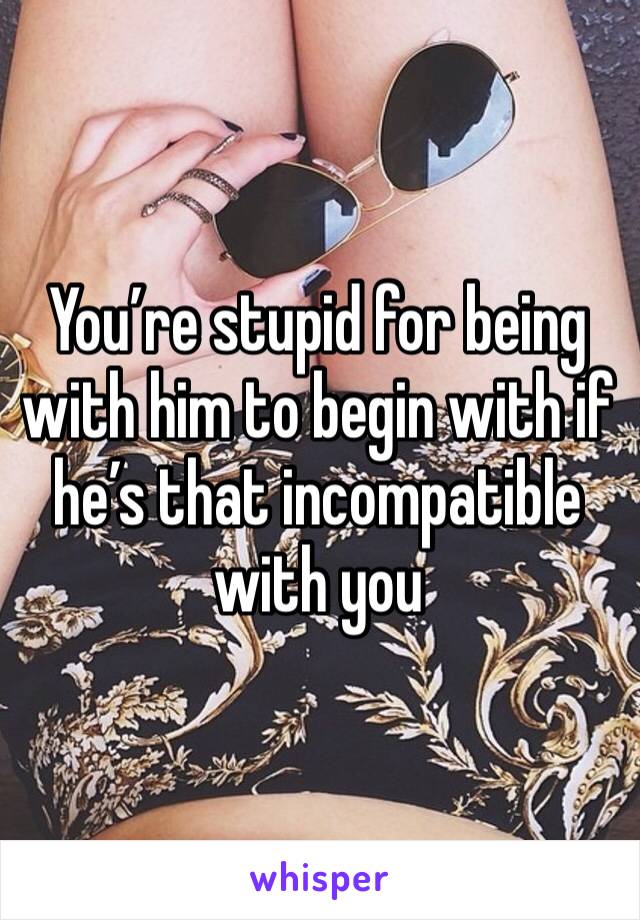 You’re stupid for being with him to begin with if he’s that incompatible with you 