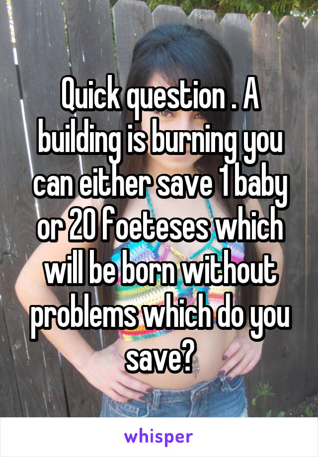 Quick question . A building is burning you can either save 1 baby or 20 foeteses which will be born without problems which do you save?