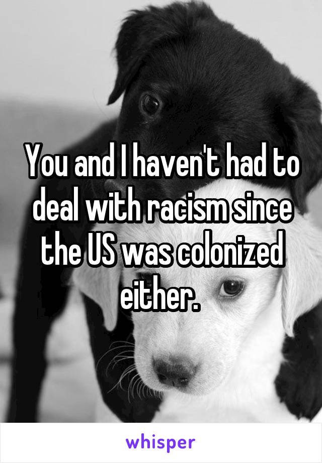 You and I haven't had to deal with racism since the US was colonized either. 