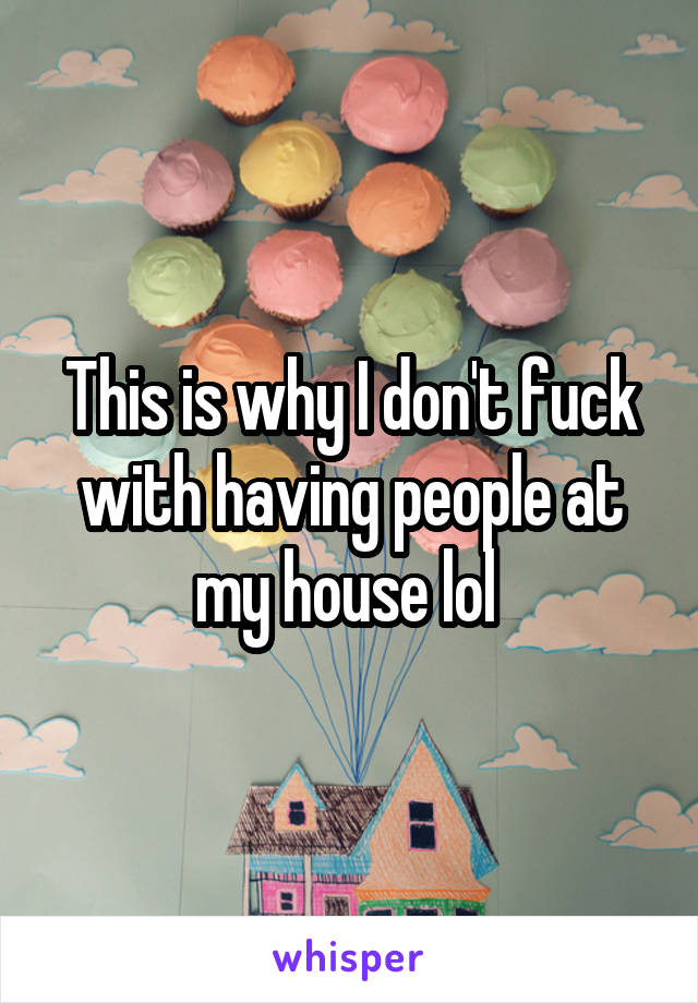 This is why I don't fuck with having people at my house lol 