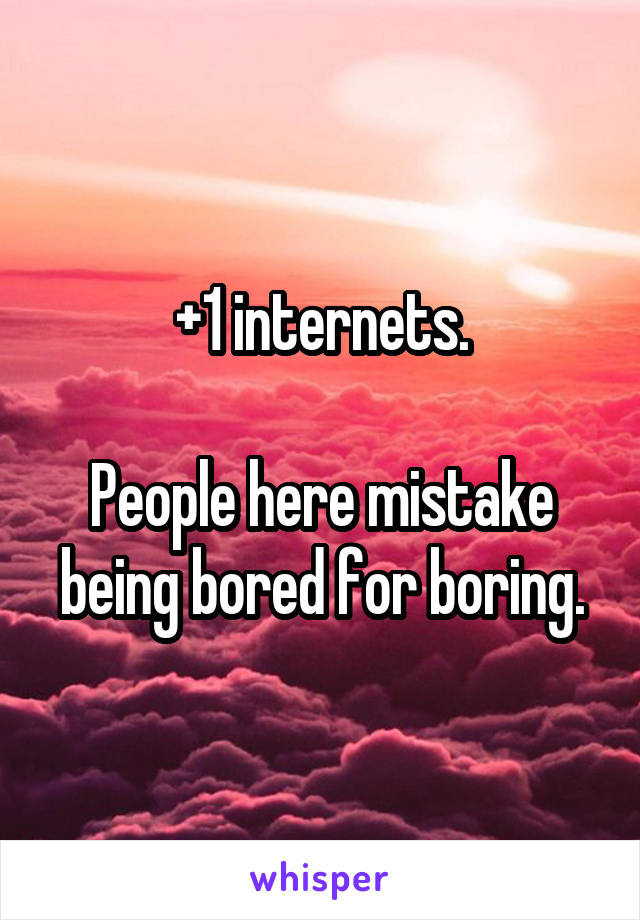 +1 internets.

People here mistake being bored for boring.