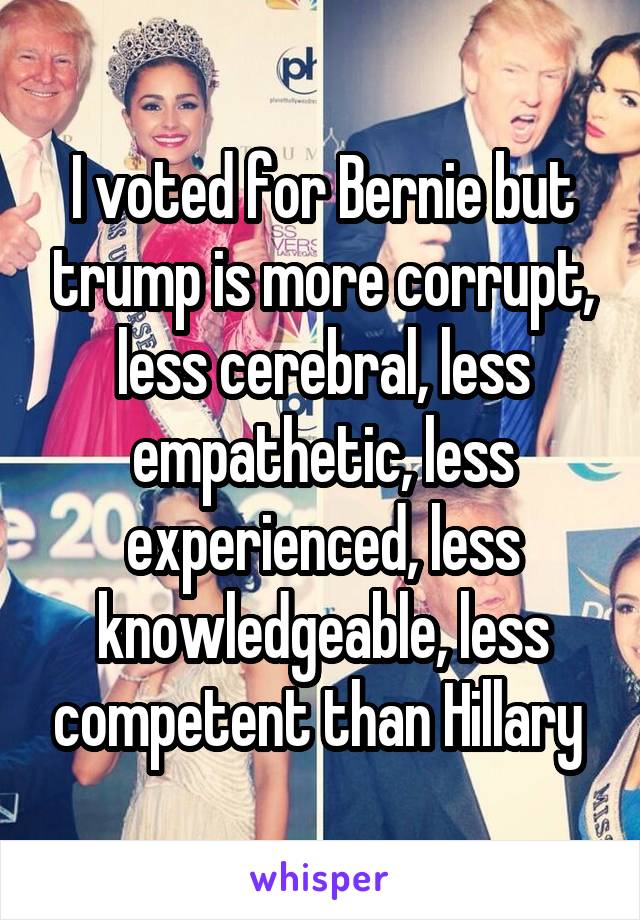 I voted for Bernie but trump is more corrupt, less cerebral, less empathetic, less experienced, less knowledgeable, less competent than Hillary 