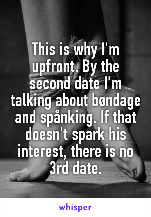 This is why I'm upfront. By the second date I'm talking about bøndage and spånking. If that doesn't spark his interest, there is no 3rd date.