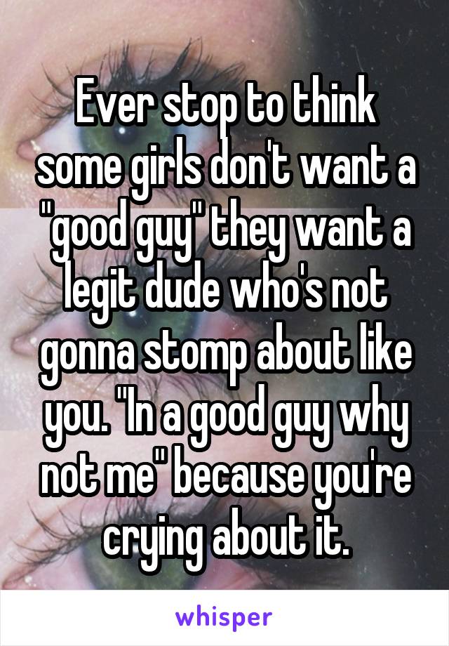 Ever stop to think some girls don't want a "good guy" they want a legit dude who's not gonna stomp about like you. "In a good guy why not me" because you're crying about it.