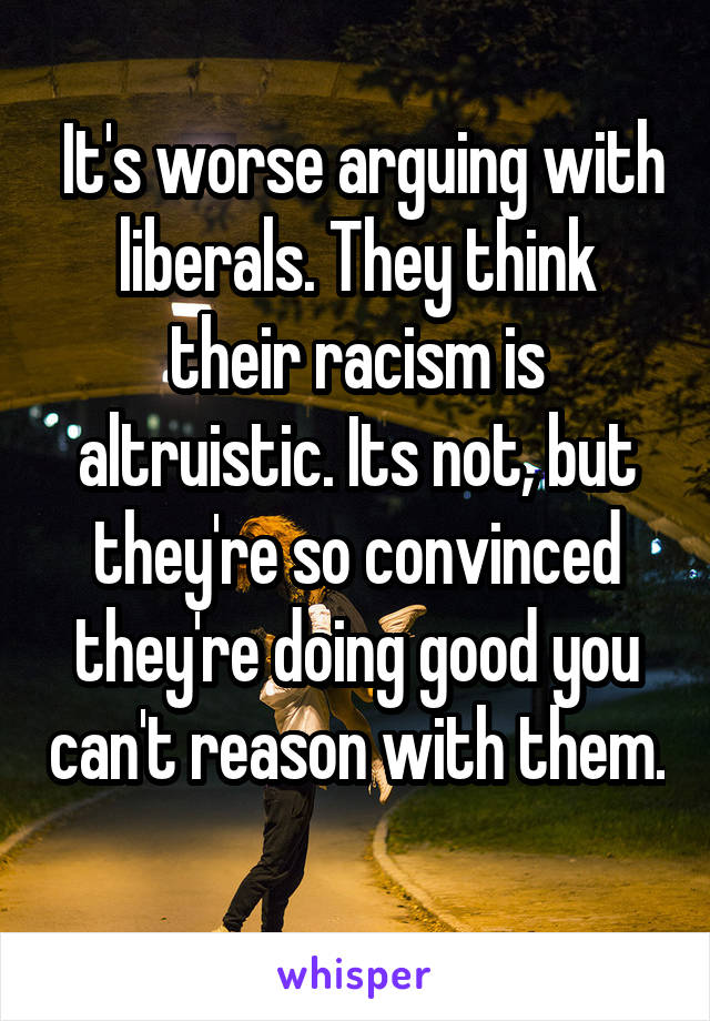  It's worse arguing with liberals. They think their racism is altruistic. Its not, but they're so convinced they're doing good you can't reason with them. 