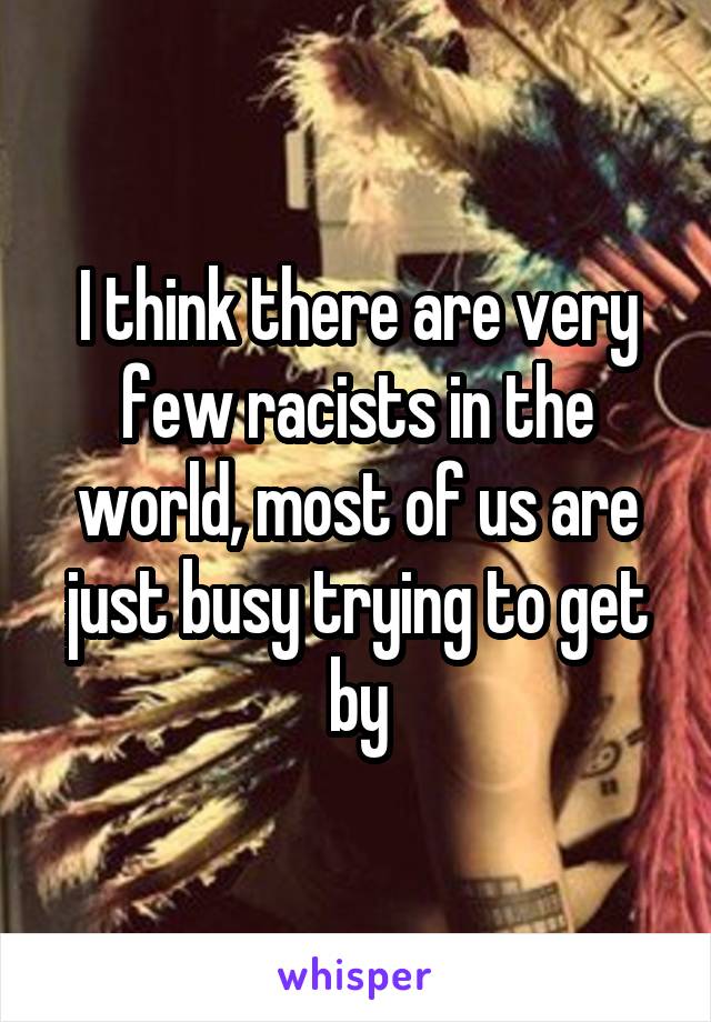I think there are very few racists in the world, most of us are just busy trying to get by