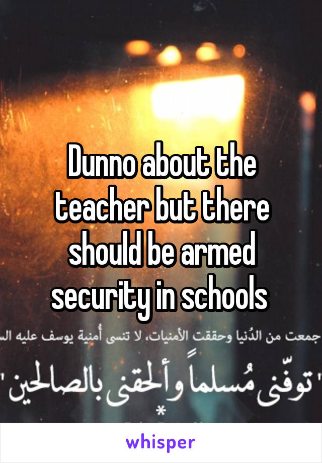 Dunno about the teacher but there should be armed security in schools 