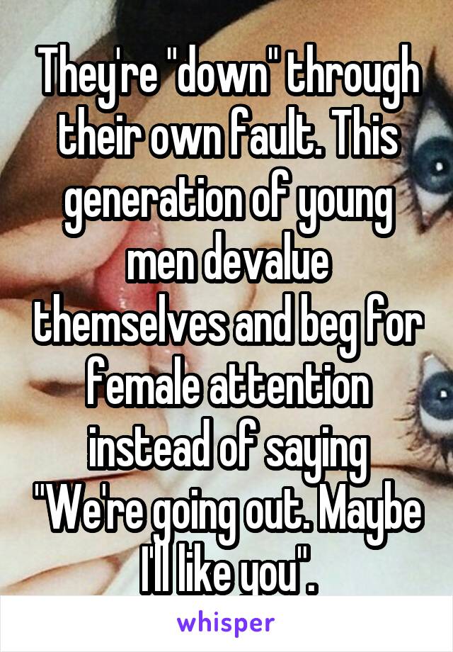 They're "down" through their own fault. This generation of young men devalue themselves and beg for female attention instead of saying "We're going out. Maybe I'll like you".