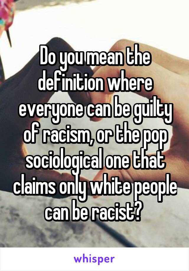 Do you mean the definition where everyone can be guilty of racism, or the pop sociological one that claims only white people can be racist? 