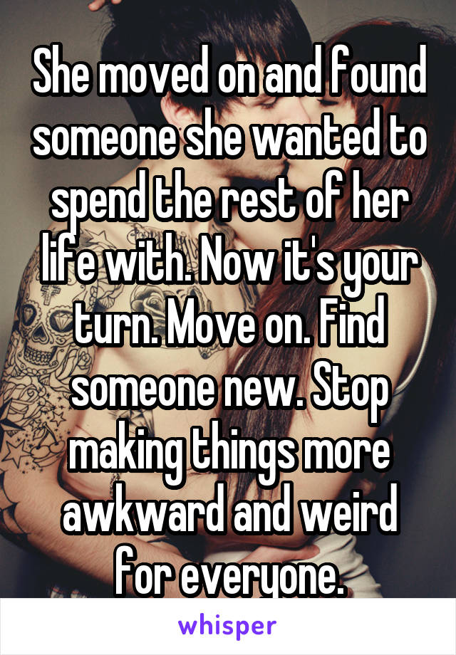 She moved on and found someone she wanted to spend the rest of her life with. Now it's your turn. Move on. Find someone new. Stop making things more awkward and weird for everyone.