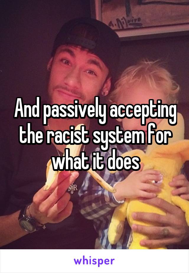 And passively accepting the racist system for what it does