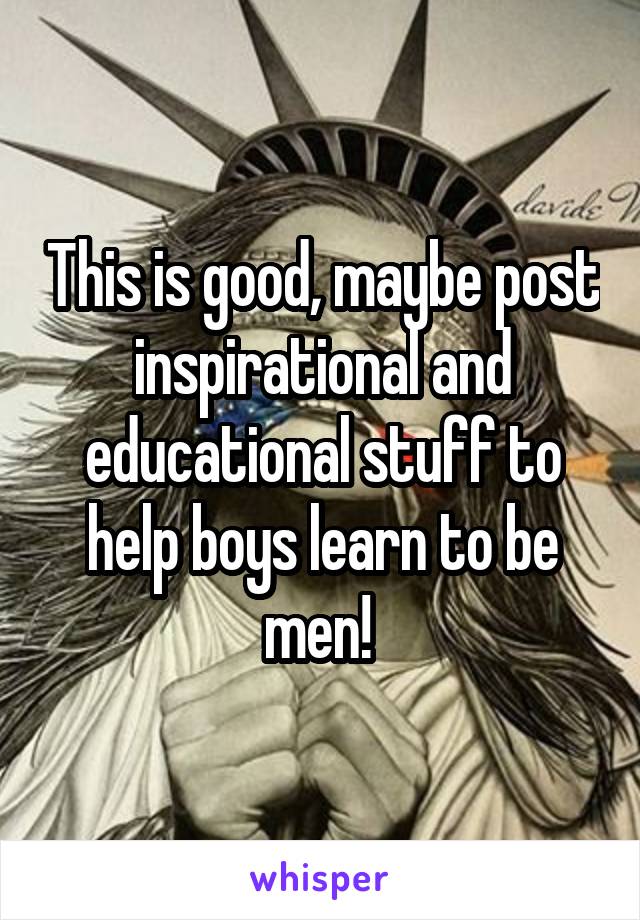 This is good, maybe post inspirational and educational stuff to help boys learn to be men! 