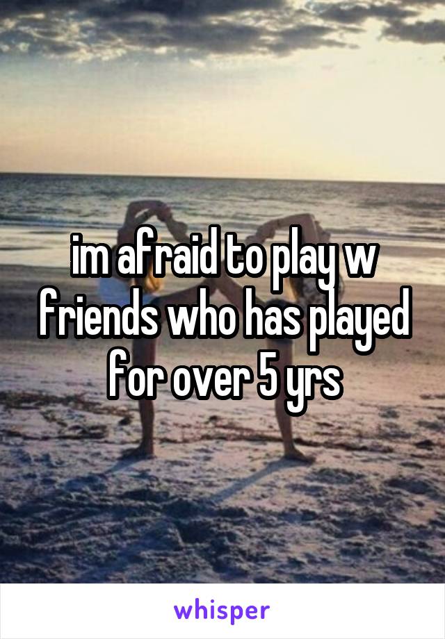 im afraid to play w friends who has played for over 5 yrs