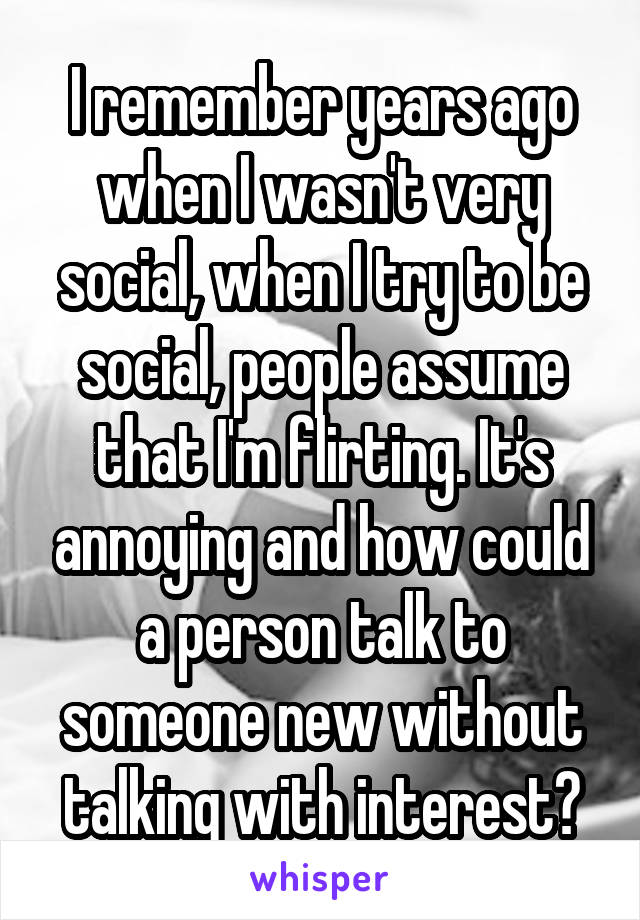 I remember years ago when I wasn't very social, when I try to be social, people assume that I'm flirting. It's annoying and how could a person talk to someone new without talking with interest?