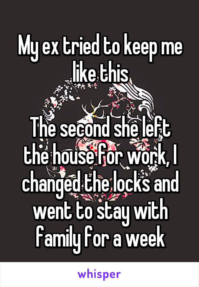 My ex tried to keep me like this

The second she left the house for work, I changed the locks and went to stay with family for a week