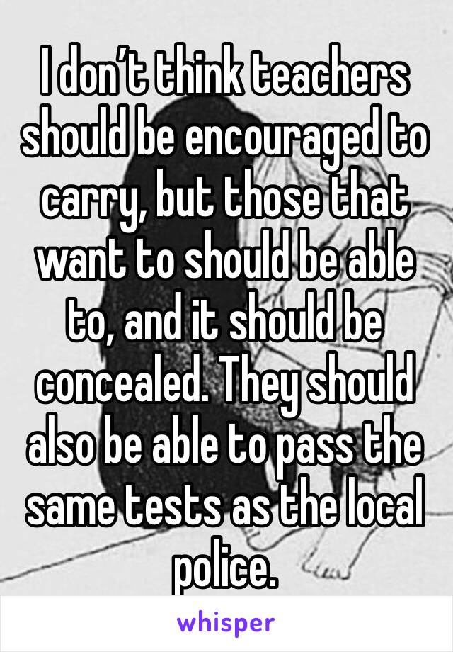 I don’t think teachers should be encouraged to carry, but those that want to should be able to, and it should be concealed. They should also be able to pass the same tests as the local police.