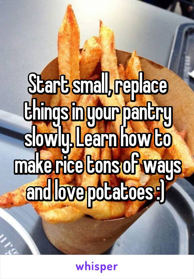 Start small, replace things in your pantry slowly. Learn how to make rice tons of ways and love potatoes :) 