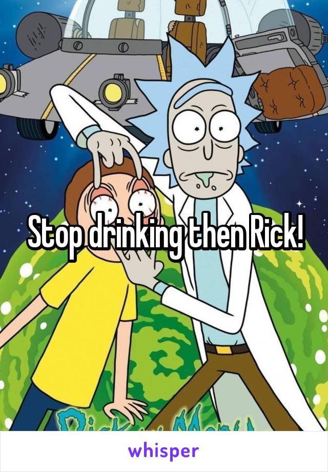 Stop drinking then Rick!