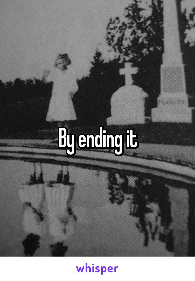 By ending it