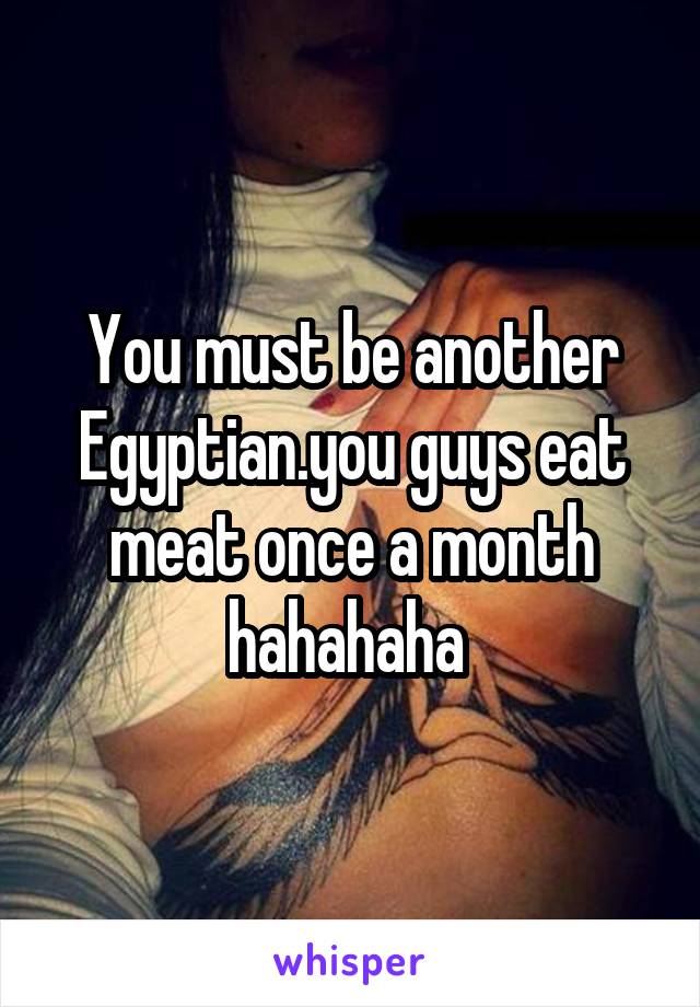 You must be another Egyptian.you guys eat meat once a month hahahaha 