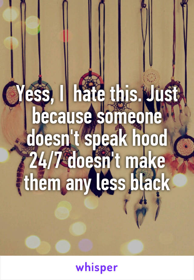 Yess, I  hate this. Just because someone doesn't speak hood 24/7 doesn't make them any less black