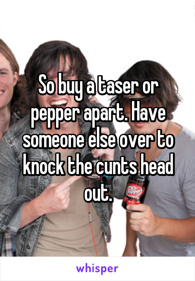 So buy a taser or pepper apart. Have someone else over to knock the cunts head out.
