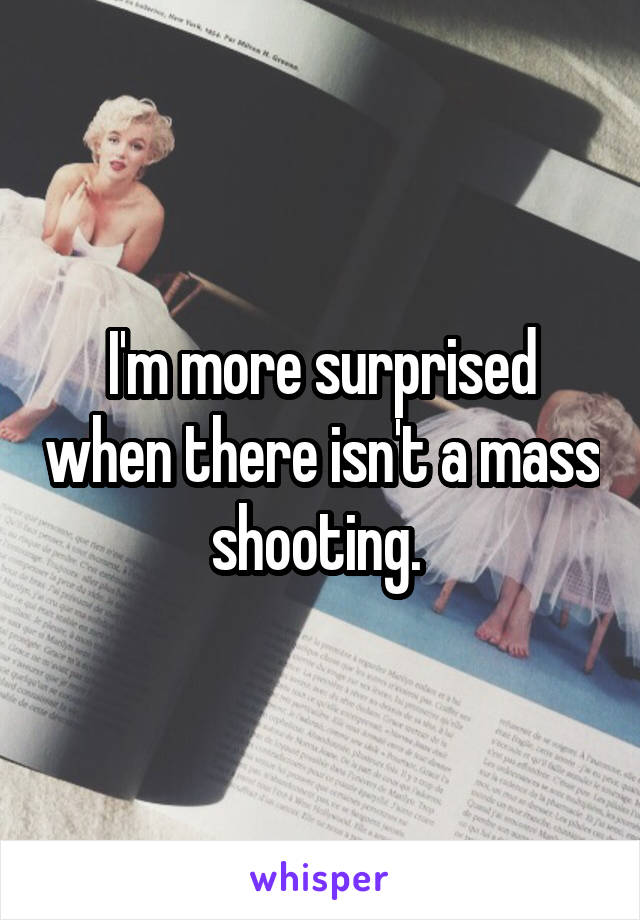 I'm more surprised when there isn't a mass shooting. 