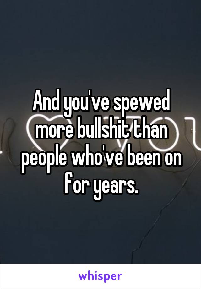 And you've spewed more bullshit than people who've been on for years.