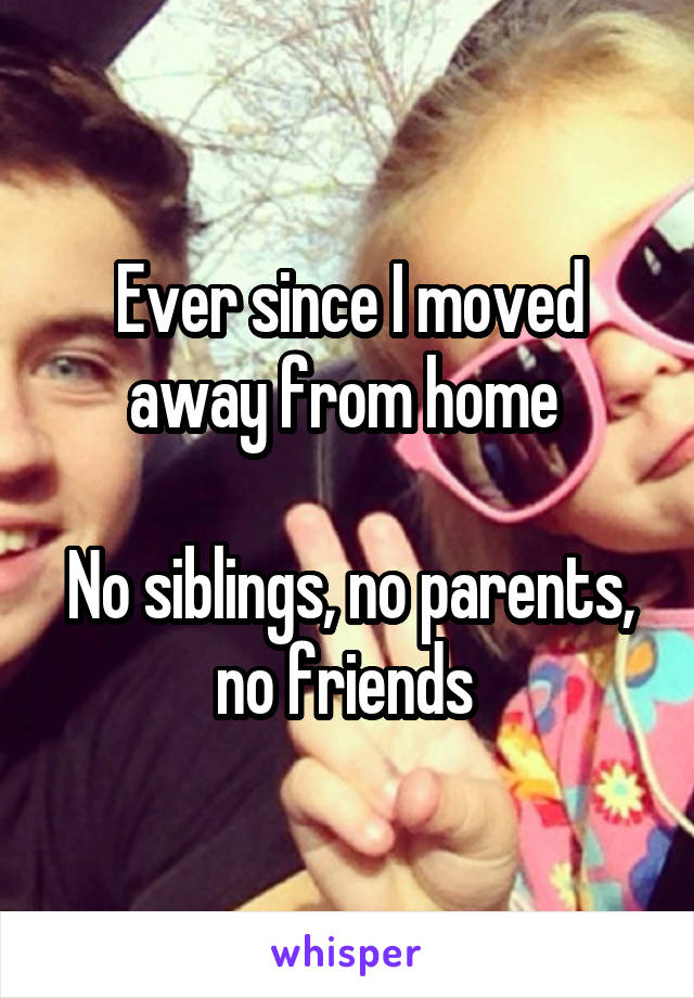 Ever since I moved away from home 

No siblings, no parents, no friends 
