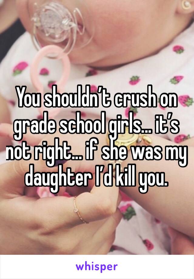 You shouldn’t crush on grade school girls... it’s not right... if she was my daughter I’d kill you.