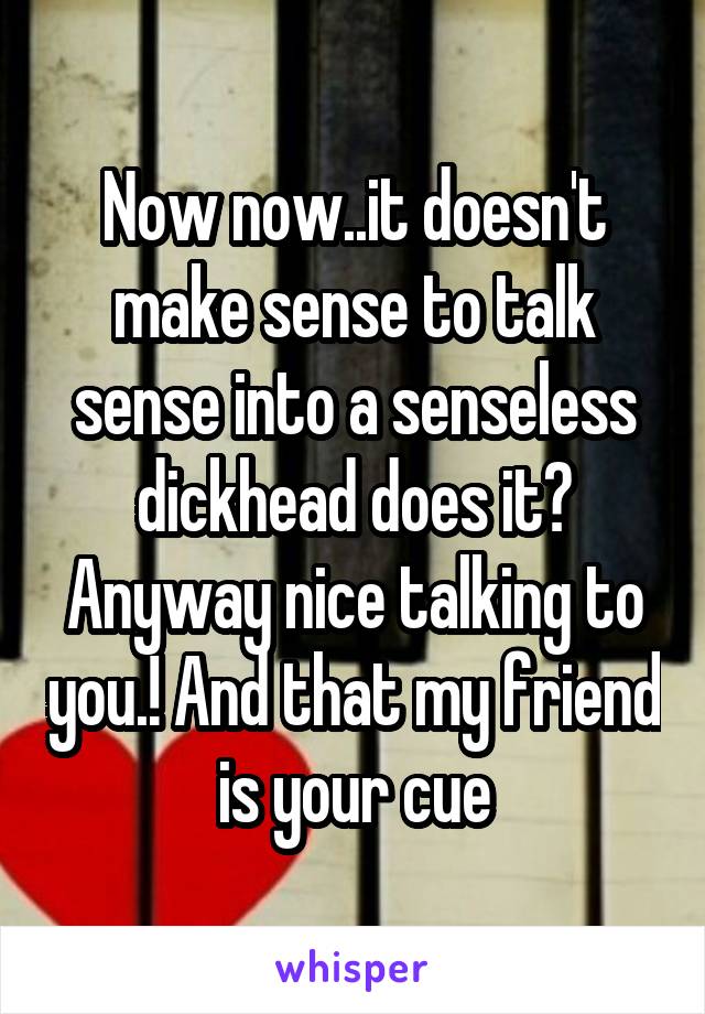 Now now..it doesn't make sense to talk sense into a senseless dickhead does it? Anyway nice talking to you.! And that my friend is your cue