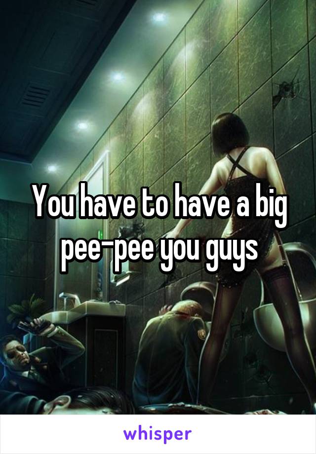 You have to have a big pee-pee you guys