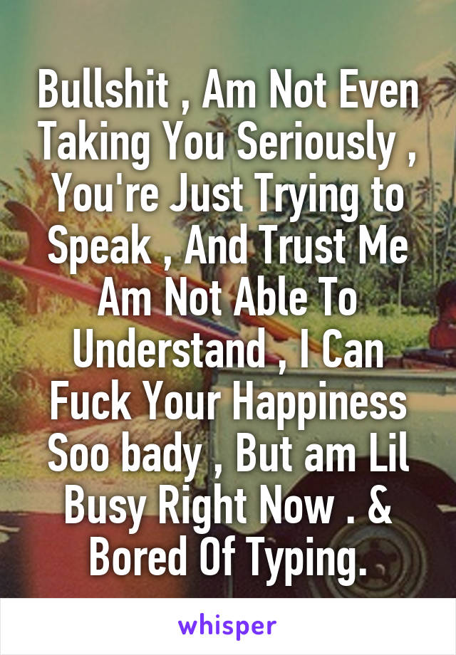 Bullshit , Am Not Even Taking You Seriously , You're Just Trying to Speak , And Trust Me Am Not Able To Understand , I Can Fuck Your Happiness Soo bady , But am Lil Busy Right Now . & Bored Of Typing.