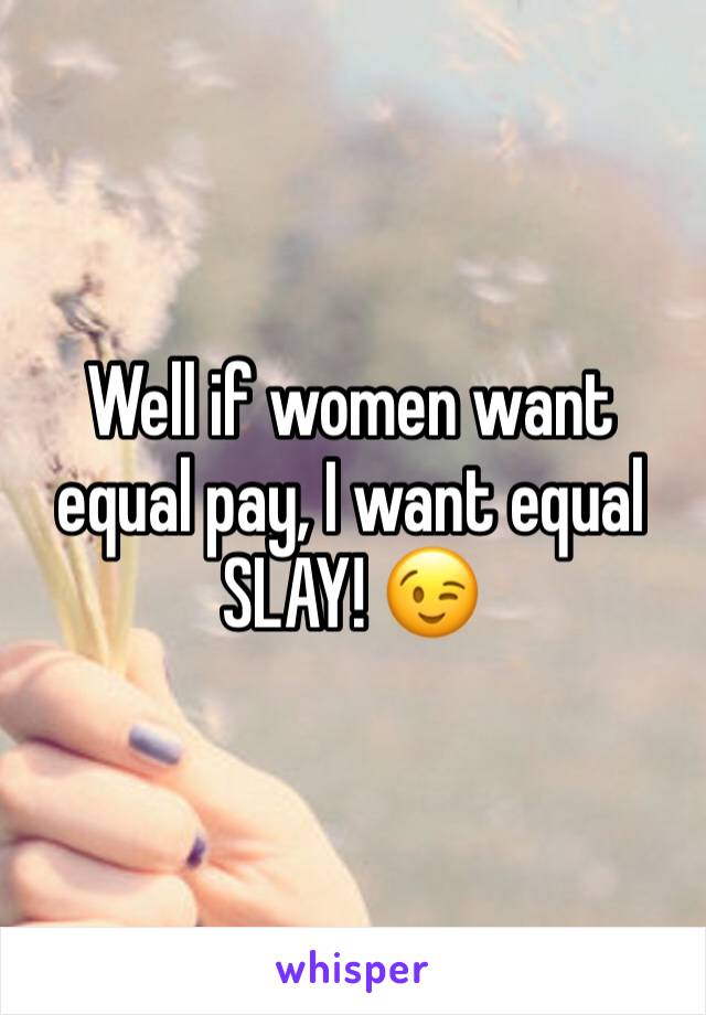 Well if women want equal pay, I want equal SLAY! 😉