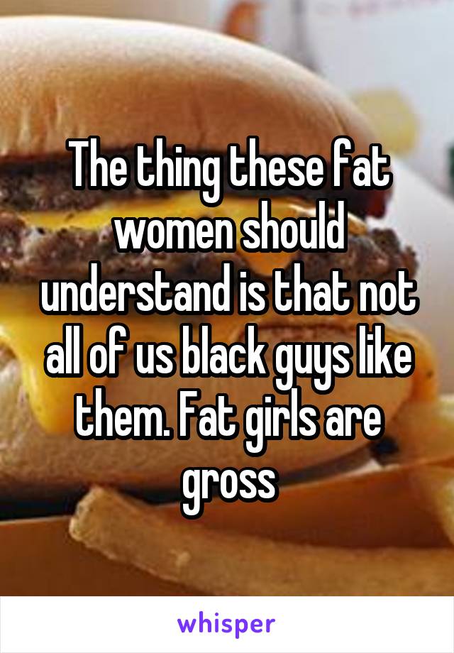 The thing these fat women should understand is that not all of us black guys like them. Fat girls are gross