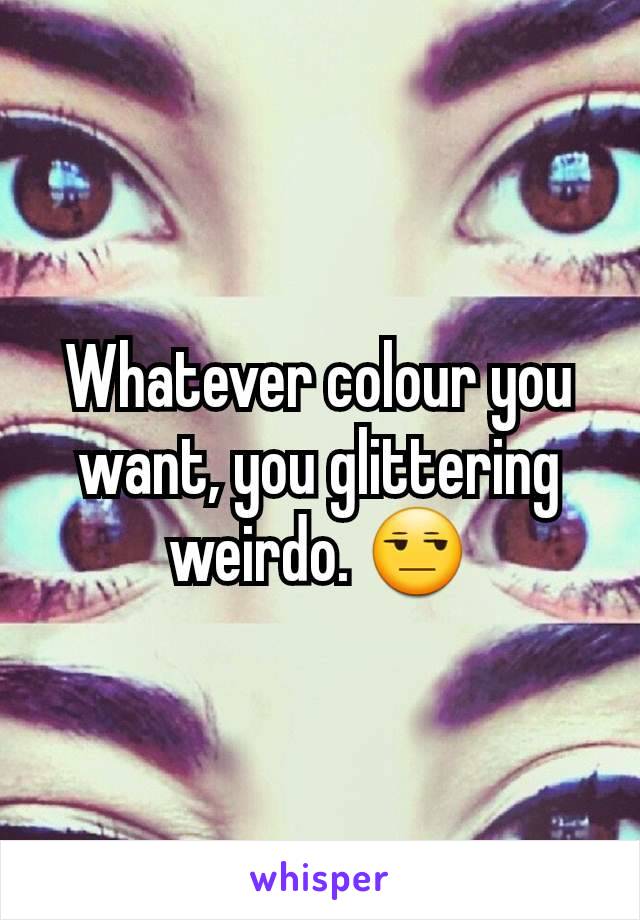 Whatever colour you want, you glittering weirdo. 😒
