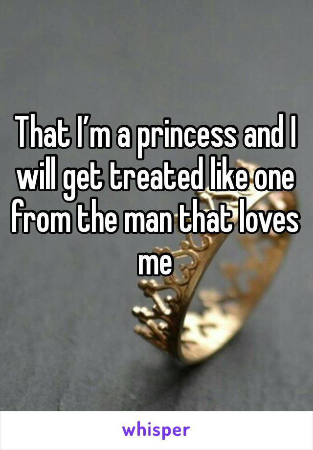 That I’m a princess and I will get treated like one from the man that loves me