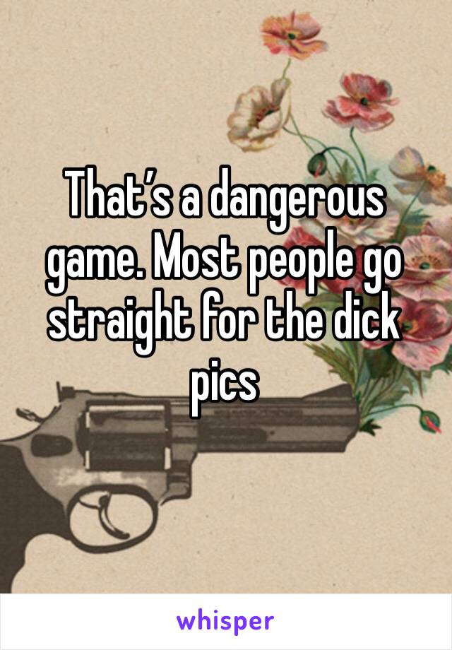 That’s a dangerous game. Most people go straight for the dick pics 