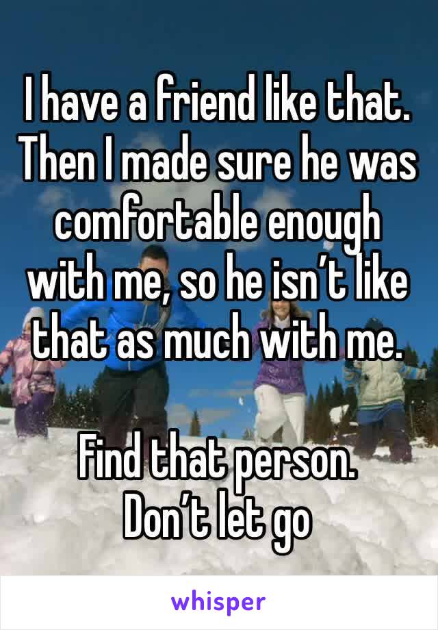 I have a friend like that. Then I made sure he was comfortable enough with me, so he isn’t like that as much with me. 

Find that person. 
Don’t let go