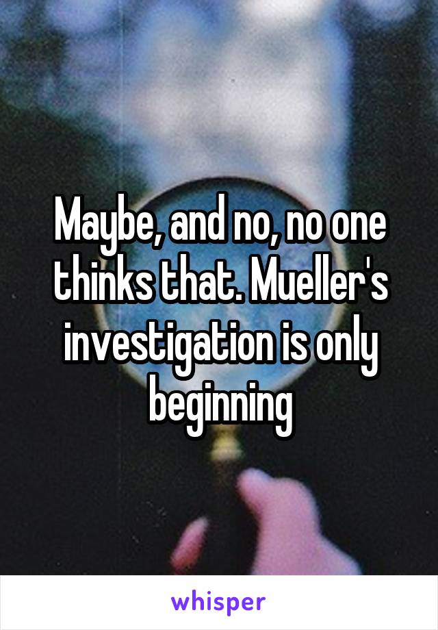 Maybe, and no, no one thinks that. Mueller's investigation is only beginning